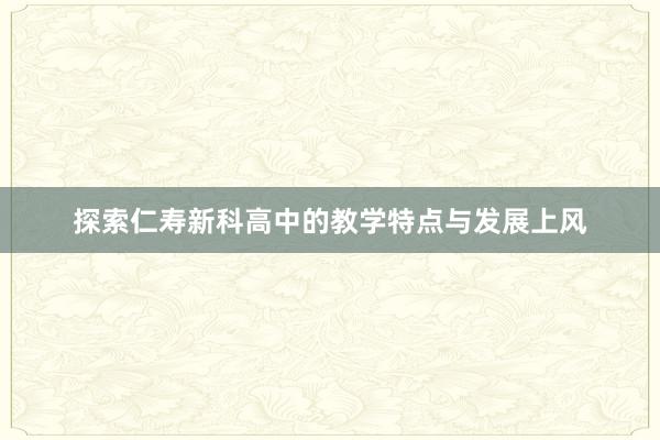 探索仁寿新科高中的教学特点与发展上风