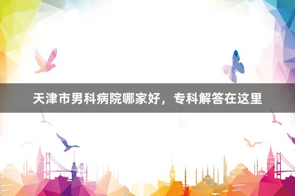 天津市男科病院哪家好，专科解答在这里