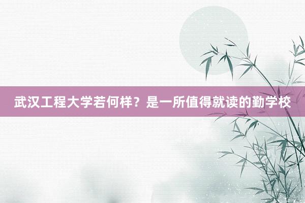 武汉工程大学若何样？是一所值得就读的勤学校