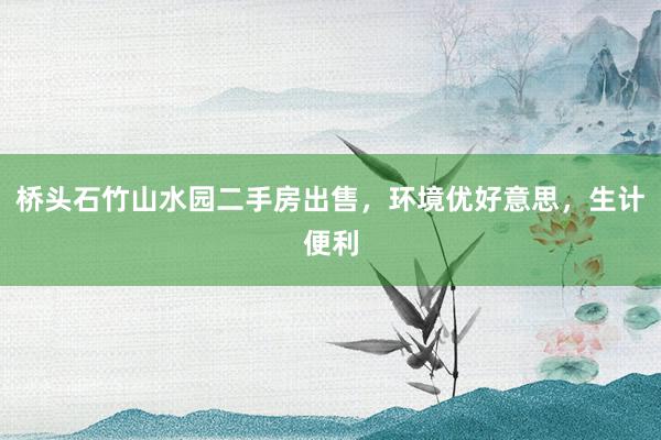 桥头石竹山水园二手房出售，环境优好意思，生计便利
