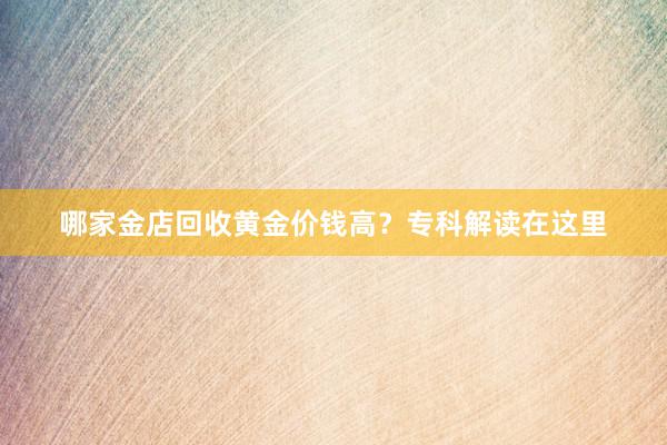 哪家金店回收黄金价钱高？专科解读在这里